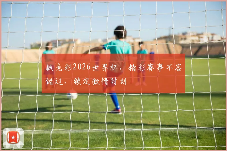 枫竞彩2026世界杯，精彩赛事不容错过，锁定激情时刻