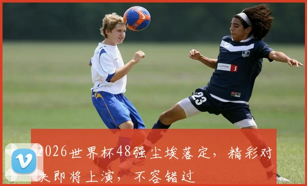 2026世界杯48强尘埃落定，精彩对决即将上演，不容错过