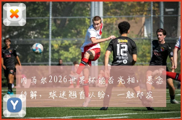 内马尔2026世界杯能否亮相，悬念待解，球迷翘首以盼，一触即发