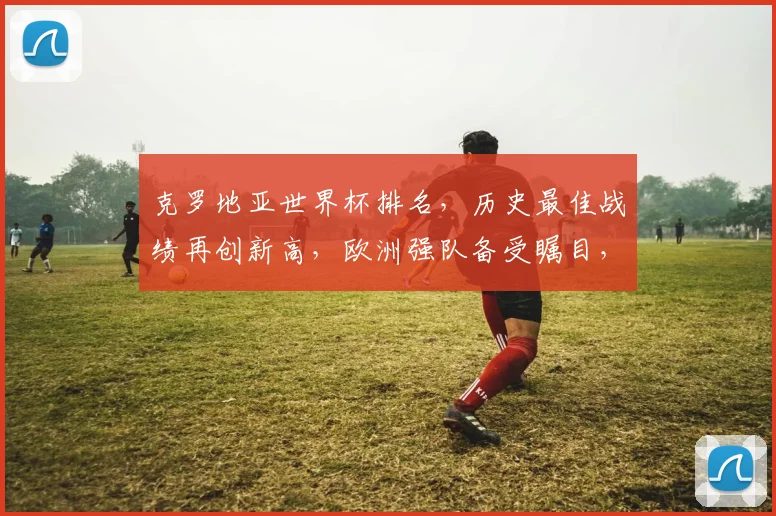 克罗地亚世界杯排名，历史最佳战绩再创新高，欧洲强队备受瞩目，一窥赛程亮点