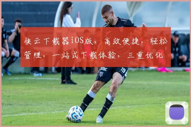 快云下载器iOS版，高效便捷，轻松管理，一站式下载体验，三重优化，畅享无忧。